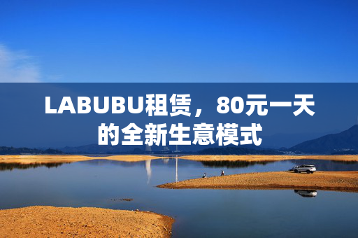 LABUBU租赁，80元一天的全新生意模式