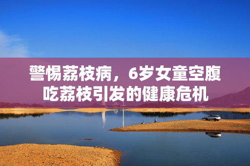 警惕荔枝病，6岁女童空腹吃荔枝引发的健康危机