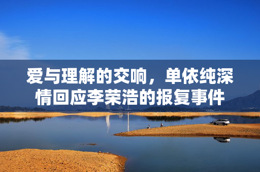爱与理解的交响，单依纯深情回应李荣浩的报复事件