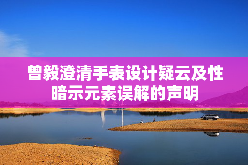 曾毅澄清手表设计疑云及性暗示元素误解的声明