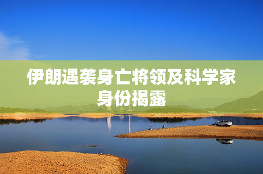 伊朗遇袭身亡将领及科学家身份揭露