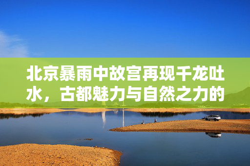北京暴雨中故宫再现千龙吐水，古都魅力与自然之力的交响