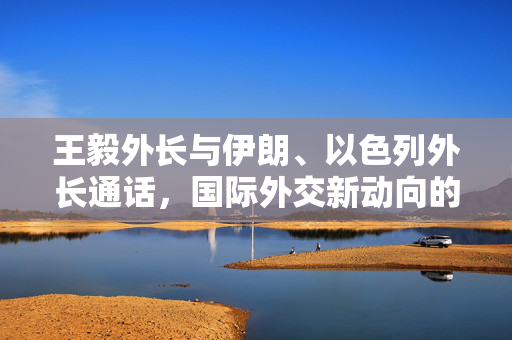 王毅外长与伊朗、以色列外长通话，国际外交新动向的交流