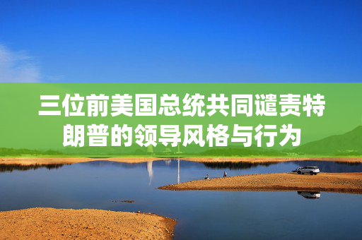 三位前美国总统共同谴责特朗普的领导风格与行为