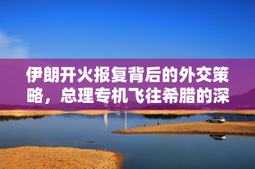 伊朗开火报复背后的外交策略，总理专机飞往希腊的深度解析