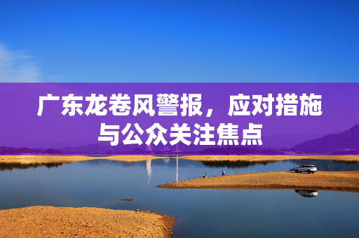 广东龙卷风警报，应对措施与公众关注焦点