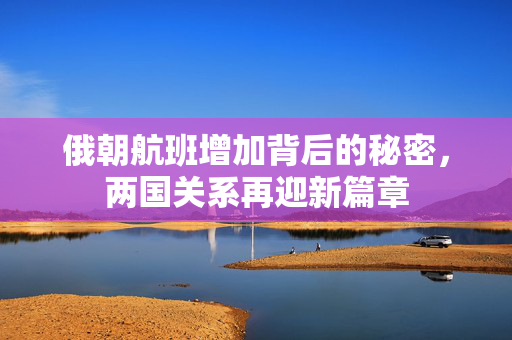 俄朝航班增加背后的秘密，两国关系再迎新篇章