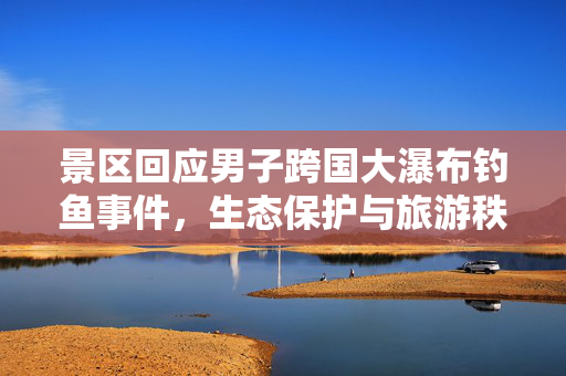 景区回应男子跨国大瀑布钓鱼事件，生态保护与旅游秩序的双重挑战