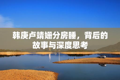 韩庚卢靖姗分房睡，背后的故事与深度思考