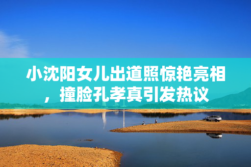 小沈阳女儿出道照惊艳亮相，撞脸孔孝真引发热议