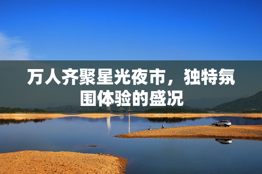 万人齐聚星光夜市，独特氛围体验的盛况