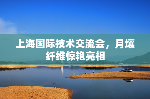 上海国际技术交流会，月壤纤维惊艳亮相
