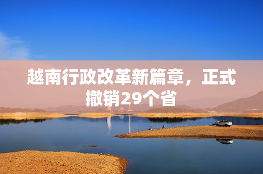 越南行政改革新篇章，正式撤销29个省
