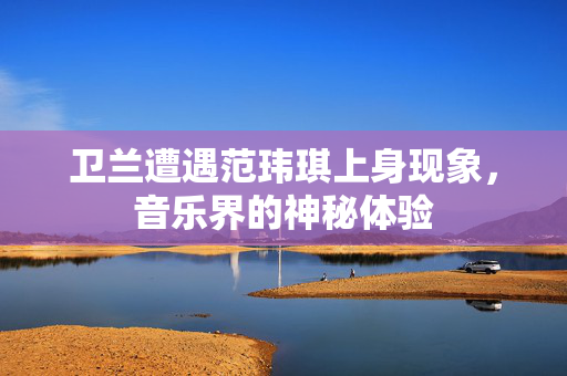 卫兰遭遇范玮琪上身现象，音乐界的神秘体验