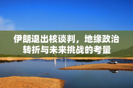 伊朗退出核谈判，地缘政治转折与未来挑战的考量