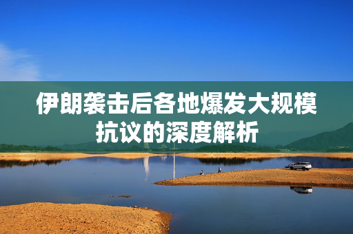 伊朗袭击后各地爆发大规模抗议的深度解析