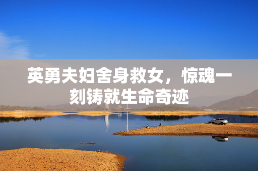 英勇夫妇舍身救女，惊魂一刻铸就生命奇迹