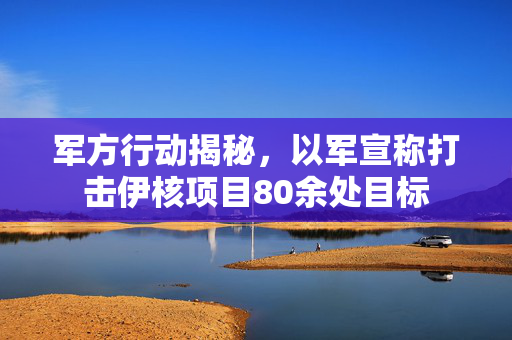 军方行动揭秘，以军宣称打击伊核项目80余处目标