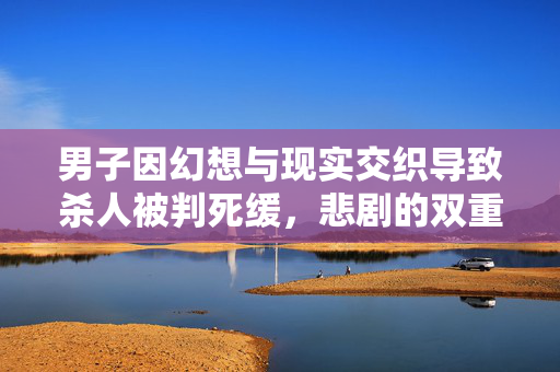 男子因幻想与现实交织导致杀人被判死缓，悲剧的双重世界