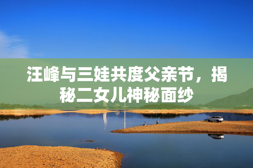 汪峰与三娃共度父亲节，揭秘二女儿神秘面纱