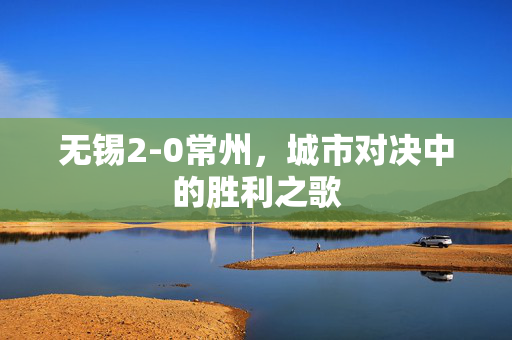 无锡2-0常州，城市对决中的胜利之歌