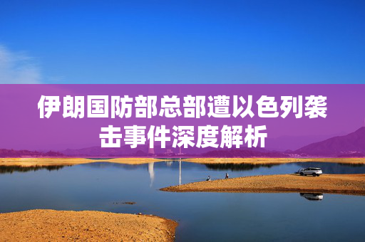 伊朗国防部总部遭以色列袭击事件深度解析
