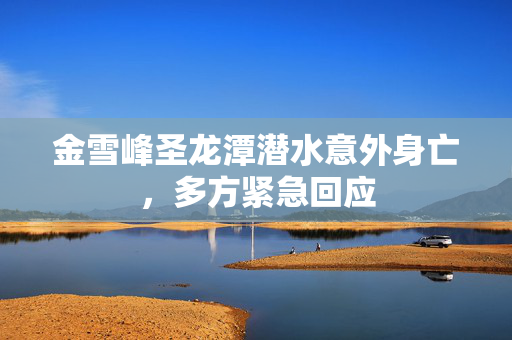 金雪峰圣龙潭潜水意外身亡，多方紧急回应