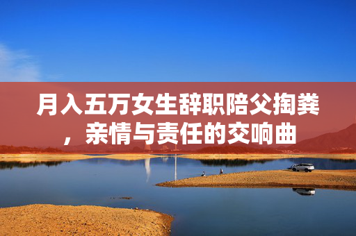 月入五万女生辞职陪父掏粪，亲情与责任的交响曲