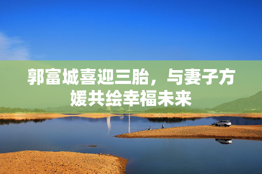 郭富城喜迎三胎，与妻子方媛共绘幸福未来
