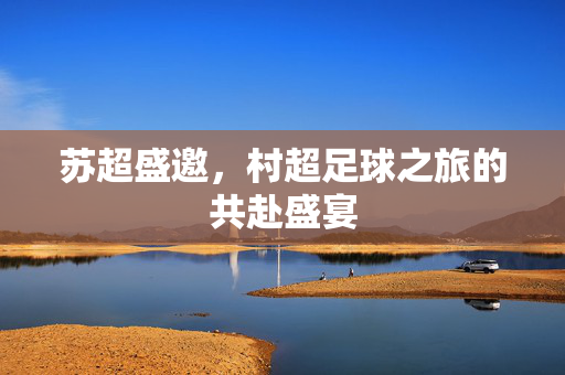 苏超盛邀，村超足球之旅的共赴盛宴