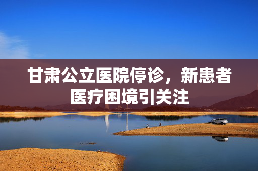 甘肃公立医院停诊，新患者医疗困境引关注
