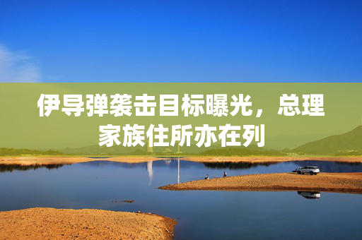 伊导弹袭击目标曝光，总理家族住所亦在列