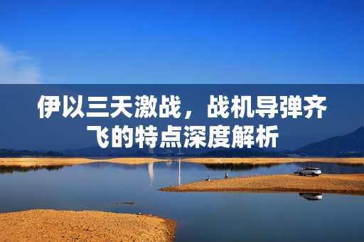 伊以三天激战，战机导弹齐飞的特点深度解析