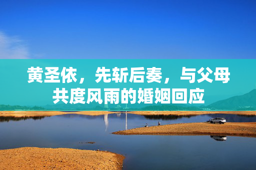 黄圣依，先斩后奏，与父母共度风雨的婚姻回应