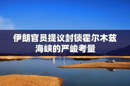 伊朗官员提议封锁霍尔木兹海峡的严峻考量