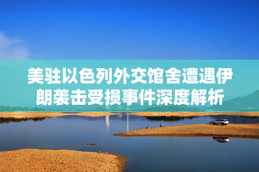 美驻以色列外交馆舍遭遇伊朗袭击受损事件深度解析