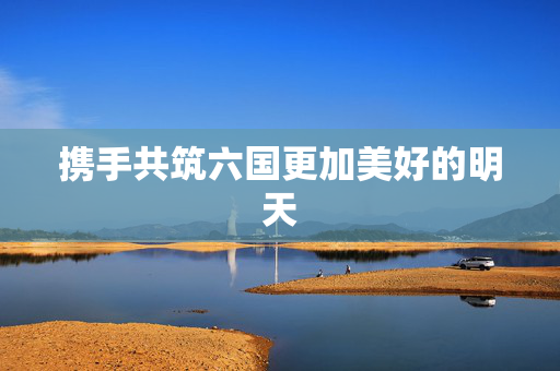 携手共筑六国更加美好的明天