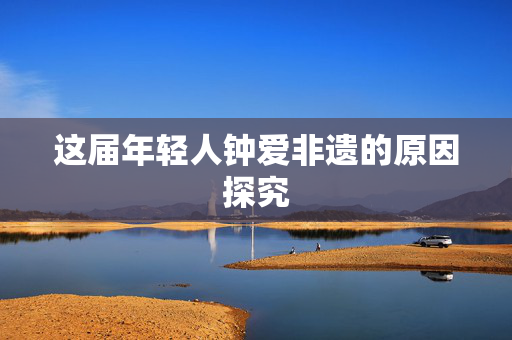 这届年轻人钟爱非遗的原因探究