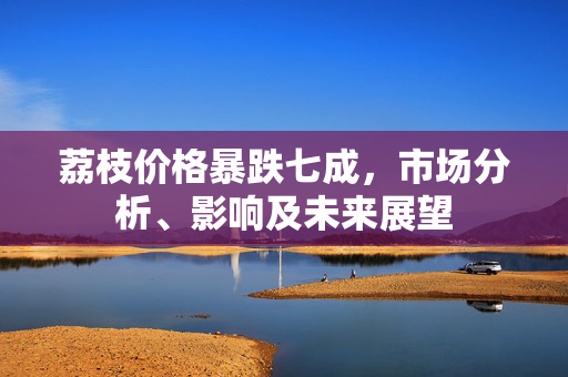 荔枝价格暴跌七成，市场分析、影响及未来展望