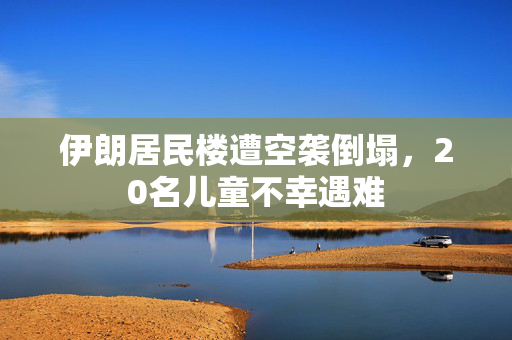 伊朗居民楼遭空袭倒塌，20名儿童不幸遇难