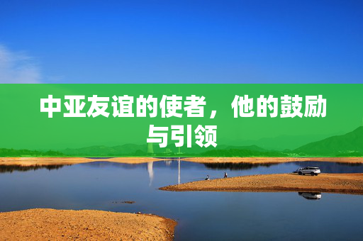 中亚友谊的使者，他的鼓励与引领