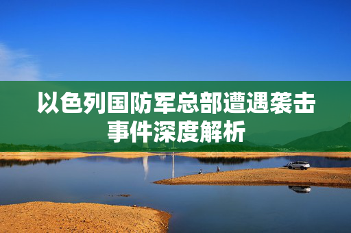以色列国防军总部遭遇袭击事件深度解析