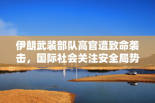 伊朗武装部队高官遭致命袭击，国际社会关注安全局势