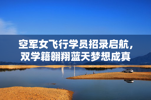 空军女飞行学员招录启航，双学籍翱翔蓝天梦想成真