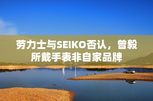 劳力士与SEIKO否认，曾毅所戴手表非自家品牌