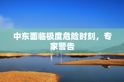 中东面临极度危险时刻，专家警告