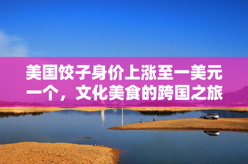 美国饺子身价上涨至一美元一个，文化美食的跨国之旅