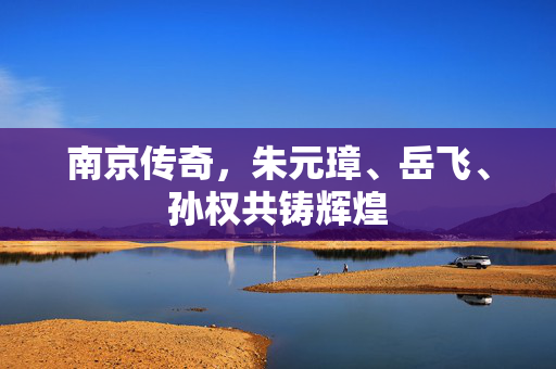 南京传奇，朱元璋、岳飞、孙权共铸辉煌