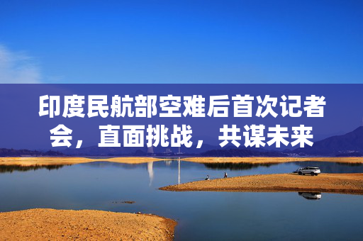 印度民航部空难后首次记者会，直面挑战，共谋未来