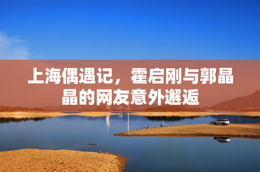 上海偶遇记，霍启刚与郭晶晶的网友意外邂逅